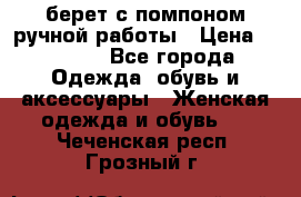 берет с помпоном ручной работы › Цена ­ 2 000 - Все города Одежда, обувь и аксессуары » Женская одежда и обувь   . Чеченская респ.,Грозный г.